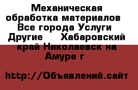 Механическая обработка материалов. - Все города Услуги » Другие   . Хабаровский край,Николаевск-на-Амуре г.